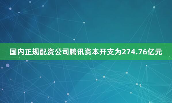 国内正规配资公司腾讯资本开支为274.76亿元