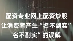 配资专业网上配资炒股却容易让消费者产生“名不副实”的误解