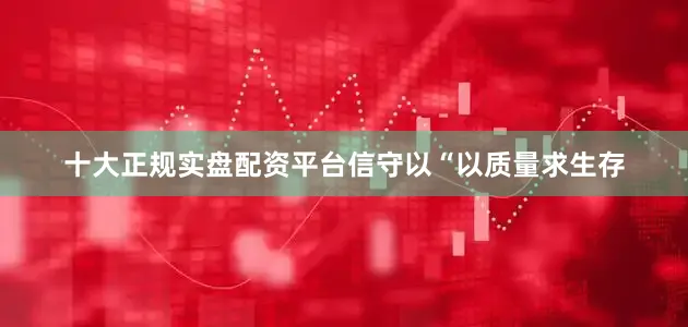 十大正规实盘配资平台信守以“以质量求生存