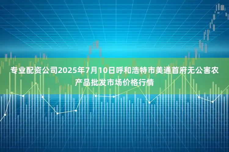 专业配资公司2025年7月10日呼和浩特市美通首府无公害农产品批发市场价格行情
