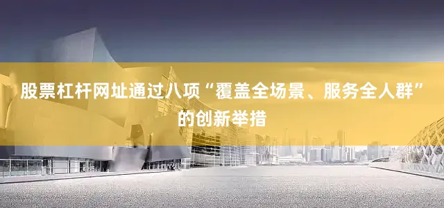 股票杠杆网址通过八项“覆盖全场景、服务全人群”的创新举措