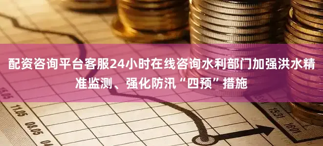 配资咨询平台客服24小时在线咨询水利部门加强洪水精准监测、强化防汛“四预”措施