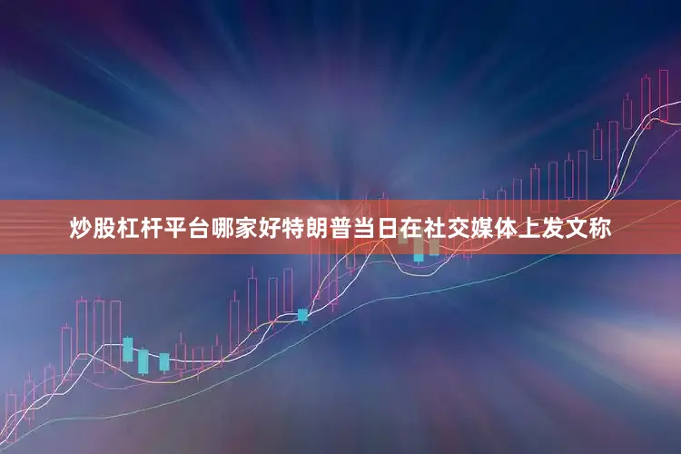 炒股杠杆平台哪家好特朗普当日在社交媒体上发文称