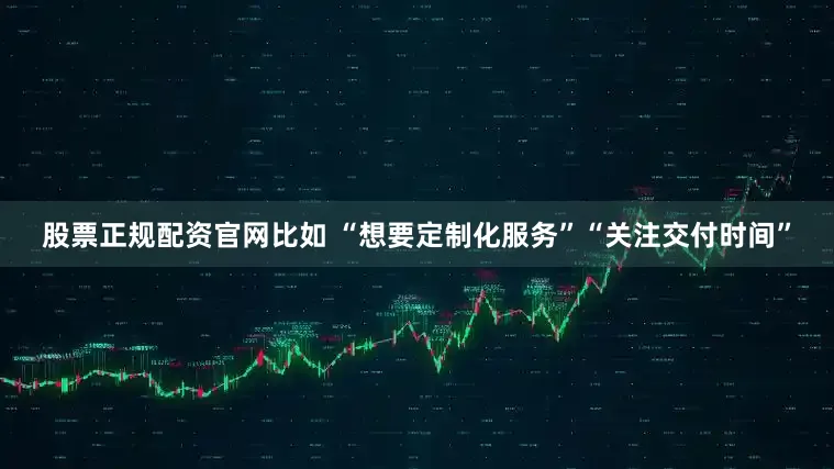 股票正规配资官网比如 “想要定制化服务”“关注交付时间”