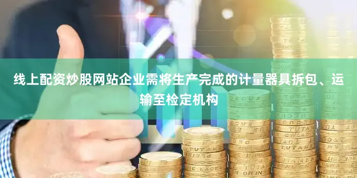 线上配资炒股网站企业需将生产完成的计量器具拆包、运输至检定机构